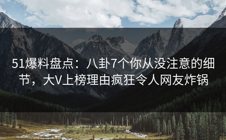 51爆料盘点：八卦7个你从没注意的细节，大V上榜理由疯狂令人网友炸锅