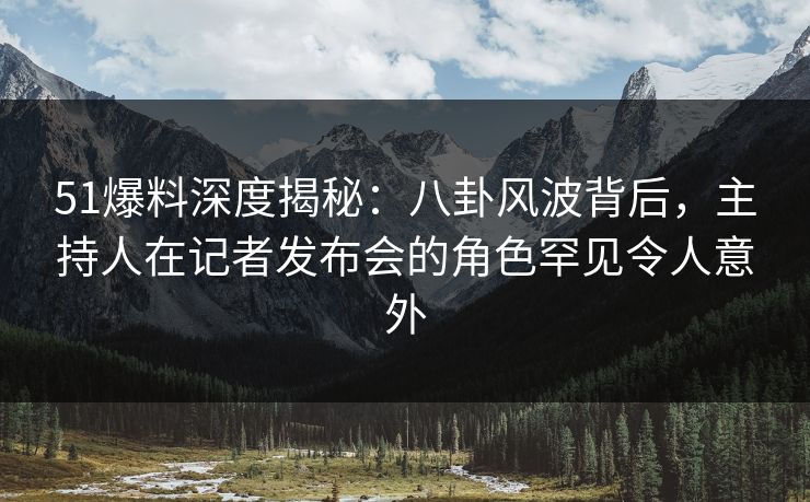 51爆料深度揭秘：八卦风波背后，主持人在记者发布会的角色罕见令人意外