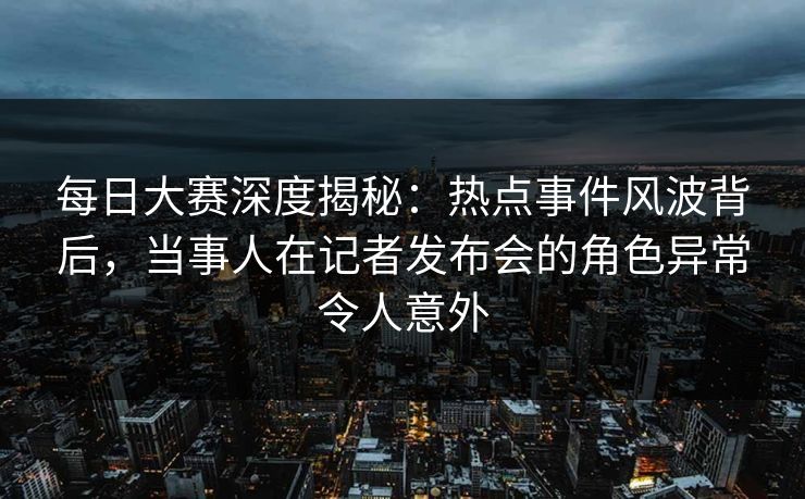 每日大赛深度揭秘：热点事件风波背后，当事人在记者发布会的角色异常令人意外