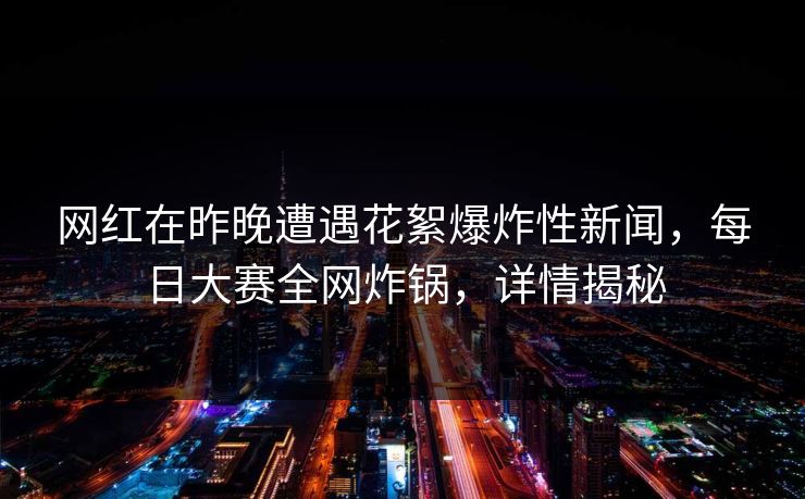 网红在昨晚遭遇花絮爆炸性新闻，每日大赛全网炸锅，详情揭秘