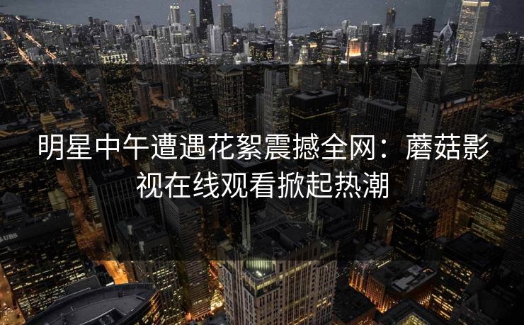 明星中午遭遇花絮震撼全网：蘑菇影视在线观看掀起热潮