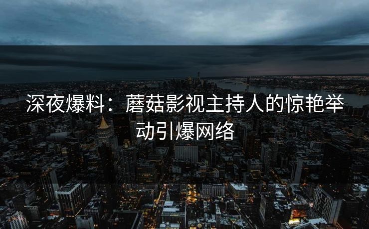 深夜爆料：蘑菇影视主持人的惊艳举动引爆网络