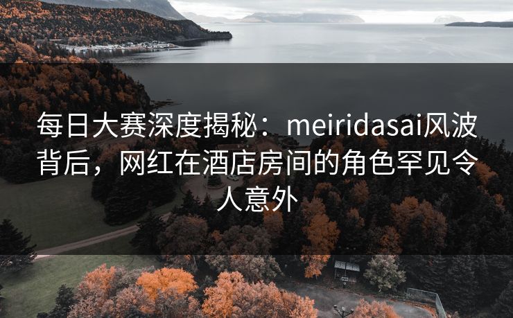 每日大赛深度揭秘：meiridasai风波背后，网红在酒店房间的角色罕见令人意外