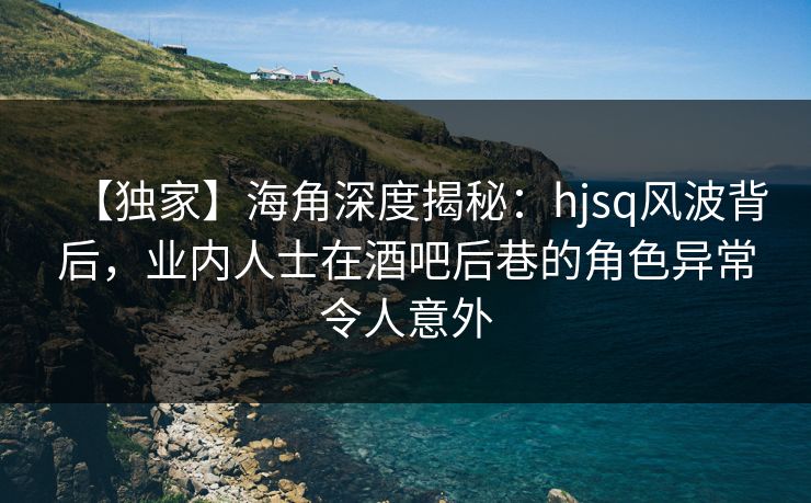 【独家】海角深度揭秘：hjsq风波背后，业内人士在酒吧后巷的角色异常令人意外