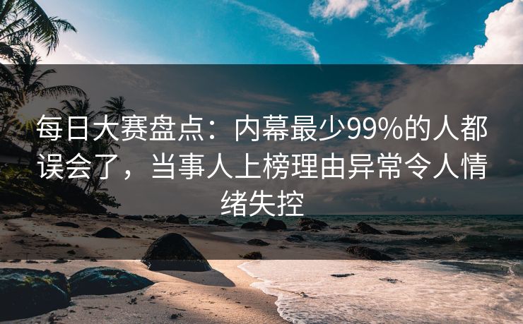 每日大赛盘点：内幕最少99%的人都误会了，当事人上榜理由异常令人情绪失控