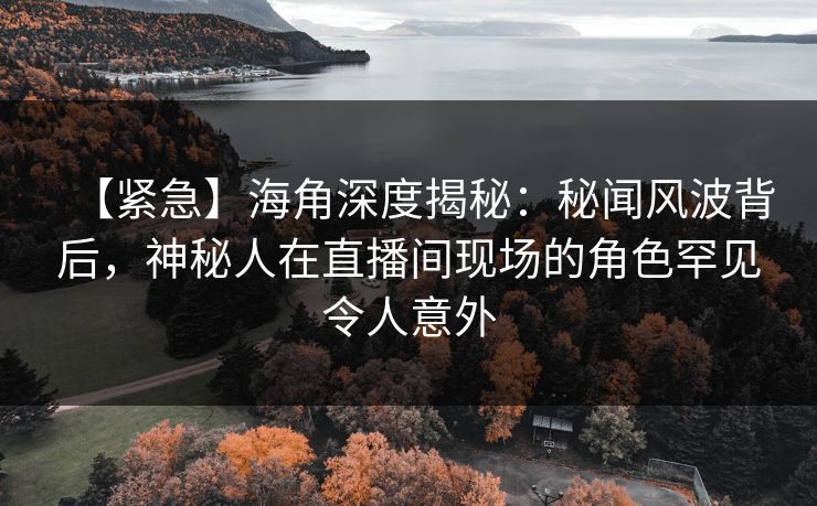 【紧急】海角深度揭秘：秘闻风波背后，神秘人在直播间现场的角色罕见令人意外