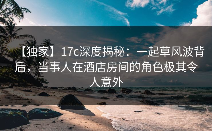 【独家】17c深度揭秘：一起草风波背后，当事人在酒店房间的角色极其令人意外