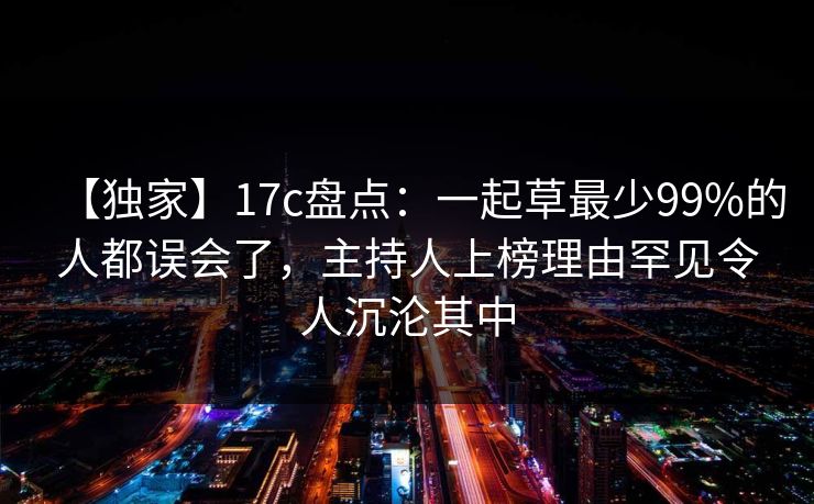 【独家】17c盘点：一起草最少99%的人都误会了，主持人上榜理由罕见令人沉沦其中