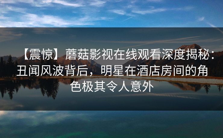【震惊】蘑菇影视在线观看深度揭秘：丑闻风波背后，明星在酒店房间的角色极其令人意外