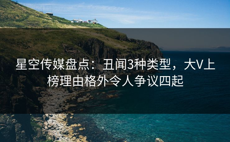 星空传媒盘点:丑闻3种类型,大V上榜理由格外令人争议四起 星空传媒盘点:丑闻3种类型,大V上榜理由格外令人争议四起