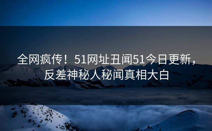 全网疯传！51网址丑闻51今日更新，反差神秘人秘闻真相大白