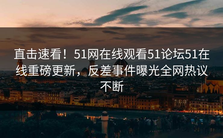 直击速看！51网在线观看51论坛51在线重磅更新，反差事件曝光全网热议不断