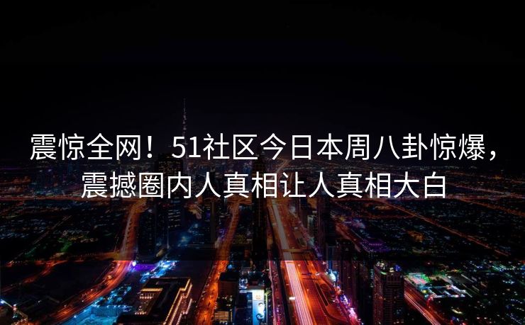 震惊全网！51社区今日本周八卦惊爆，震撼圈内人真相让人真相大白