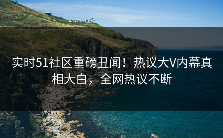 实时51社区重磅丑闻！热议大V内幕真相大白，全网热议不断