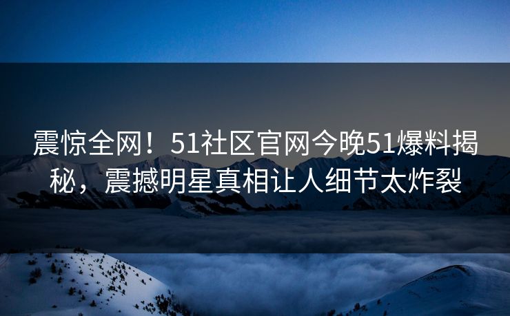 震惊全网！51社区官网今晚51爆料揭秘，震撼明星真相让人细节太炸裂