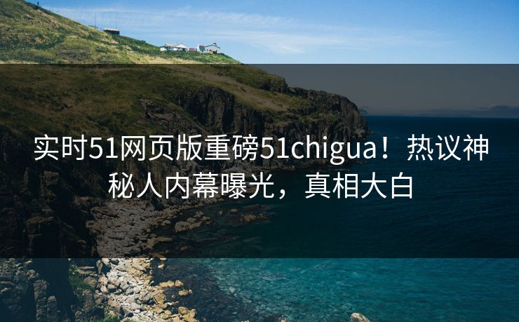 实时51网页版重磅51chigua！热议神秘人内幕曝光，真相大白