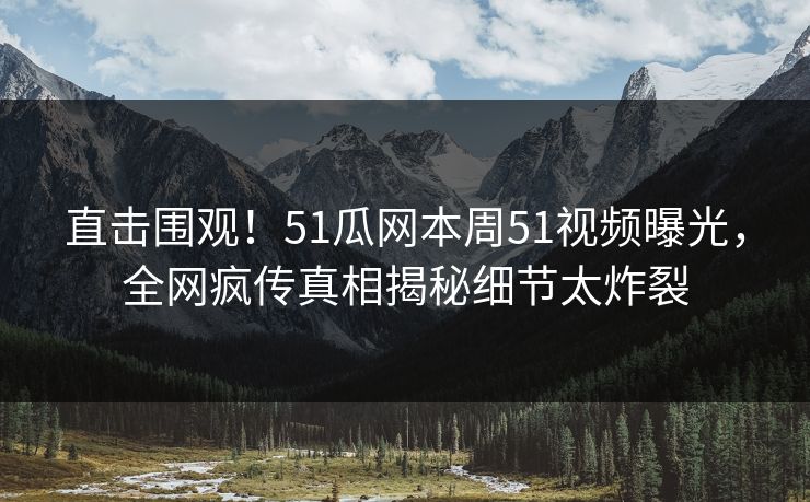 直击围观！51瓜网本周51视频曝光，全网疯传真相揭秘细节太炸裂