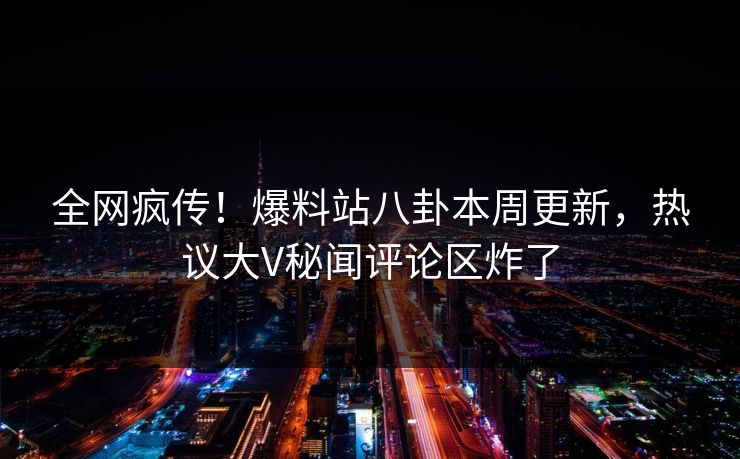 全网疯传！爆料站八卦本周更新，热议大V秘闻评论区炸了