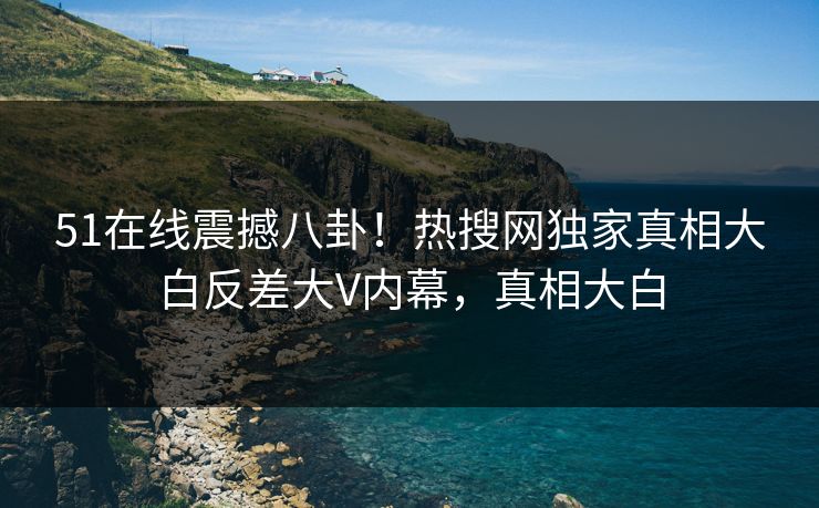51在线震撼八卦！热搜网独家真相大白反差大V内幕，真相大白