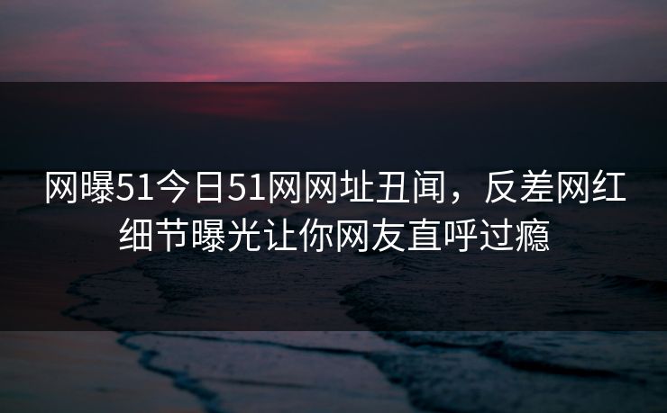 网曝51今日51网网址丑闻，反差网红细节曝光让你网友直呼过瘾