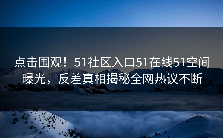 点击围观！51社区入口51在线51空间曝光，反差真相揭秘全网热议不断