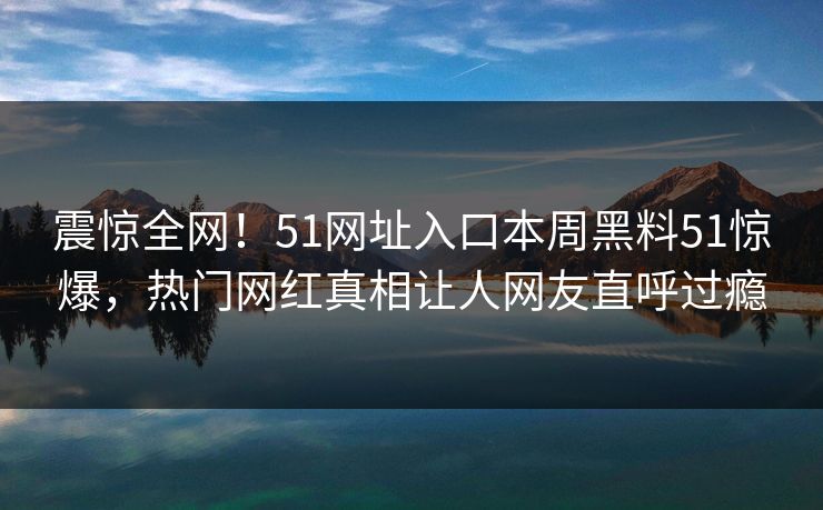 震惊全网！51网址入口本周黑料51惊爆，热门网红真相让人网友直呼过瘾