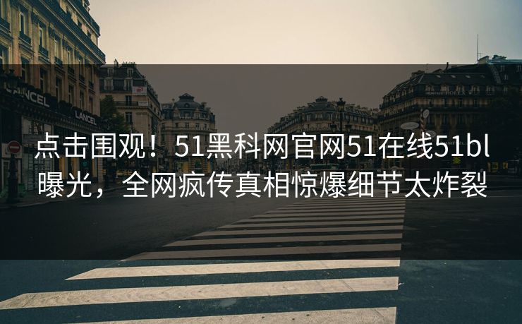 点击围观！51黑科网官网51在线51bl曝光，全网疯传真相惊爆细节太炸裂