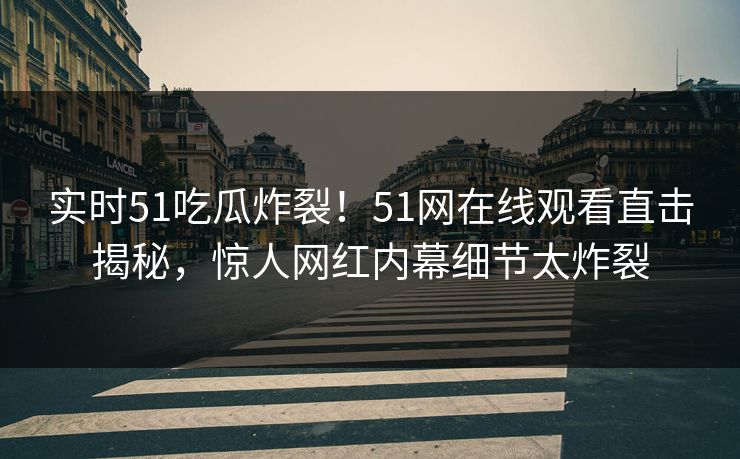 实时51吃瓜炸裂！51网在线观看直击揭秘，惊人网红内幕细节太炸裂