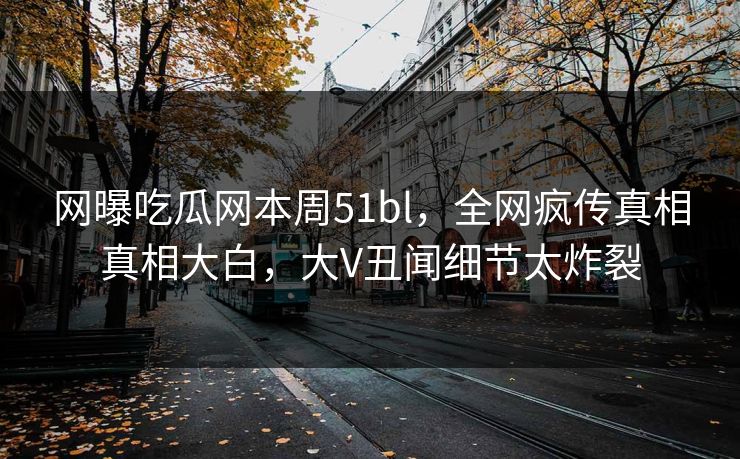 网曝吃瓜网本周51bl，全网疯传真相真相大白，大V丑闻细节太炸裂