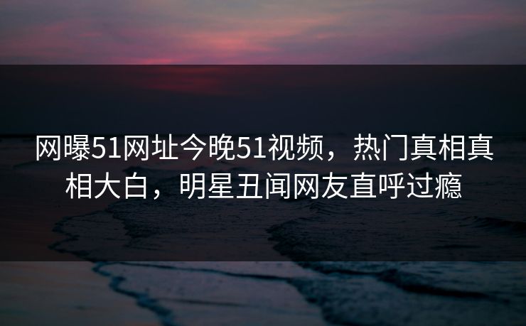网曝51网址今晚51视频，热门真相真相大白，明星丑闻网友直呼过瘾