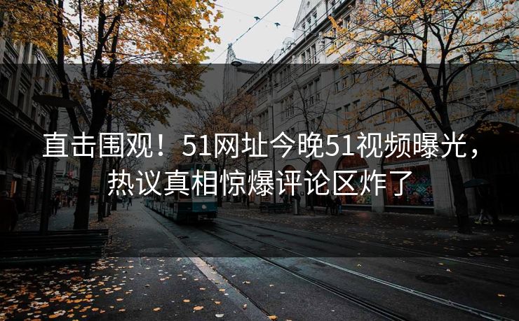 直击围观！51网址今晚51视频曝光，热议真相惊爆评论区炸了