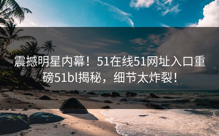震撼明星内幕！51在线51网址入口重磅51bl揭秘，细节太炸裂！