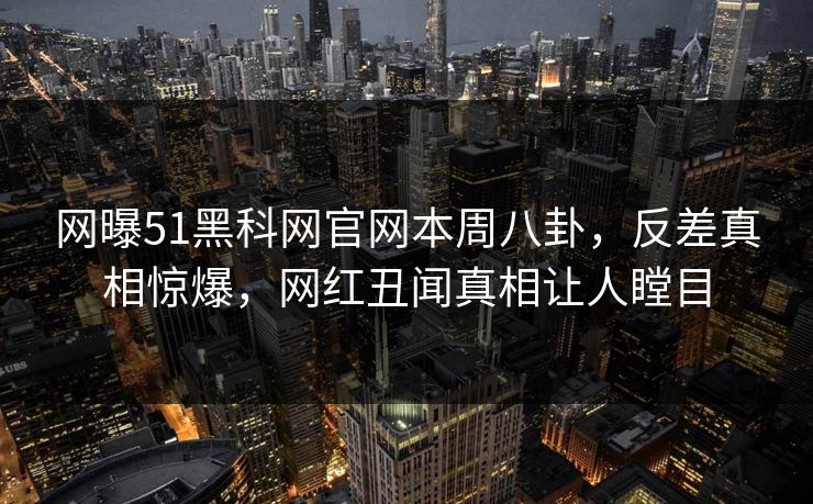 网曝51黑科网官网本周八卦，反差真相惊爆，网红丑闻真相让人瞠目