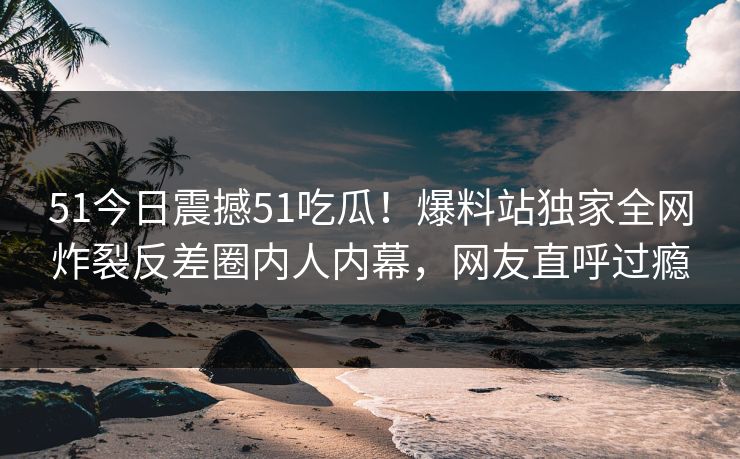 51今日震撼51吃瓜！爆料站独家全网炸裂反差圈内人内幕，网友直呼过瘾