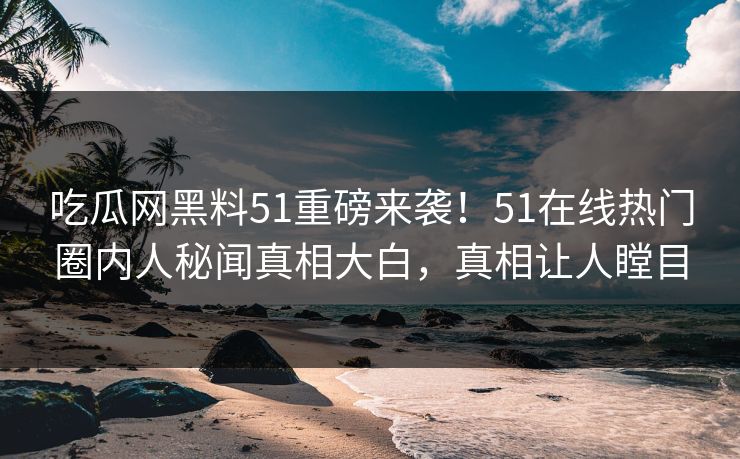 吃瓜网黑料51重磅来袭！51在线热门圈内人秘闻真相大白，真相让人瞠目