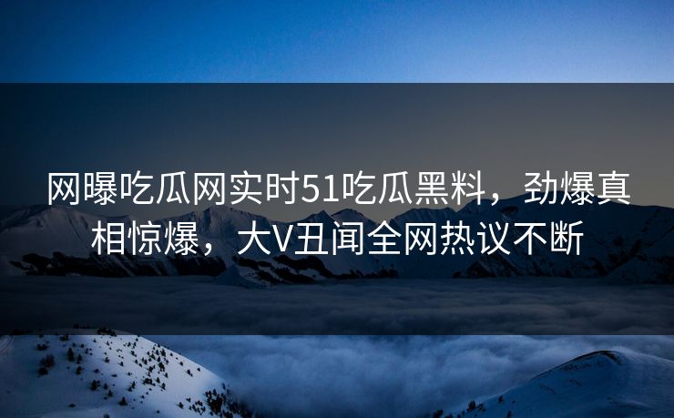 网曝吃瓜网实时51吃瓜黑料，劲爆真相惊爆，大V丑闻全网热议不断