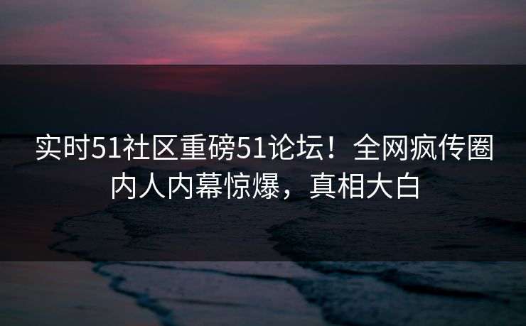 实时51社区重磅51论坛！全网疯传圈内人内幕惊爆，真相大白