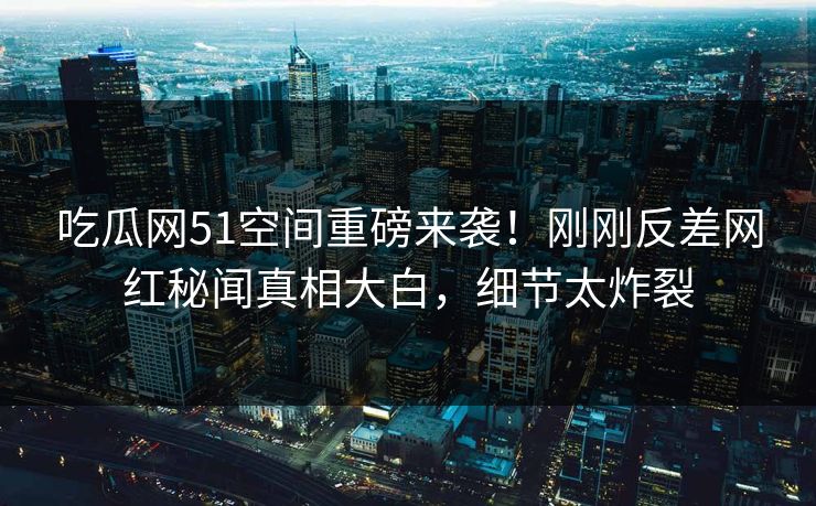 吃瓜网51空间重磅来袭！刚刚反差网红秘闻真相大白，细节太炸裂