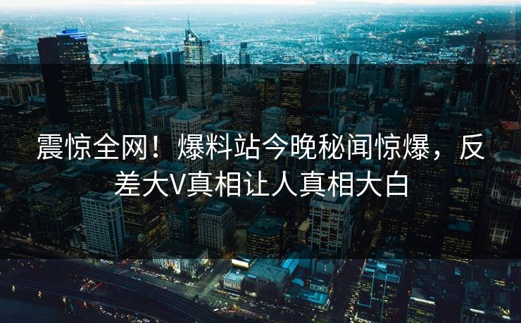 震惊全网！爆料站今晚秘闻惊爆，反差大V真相让人真相大白
