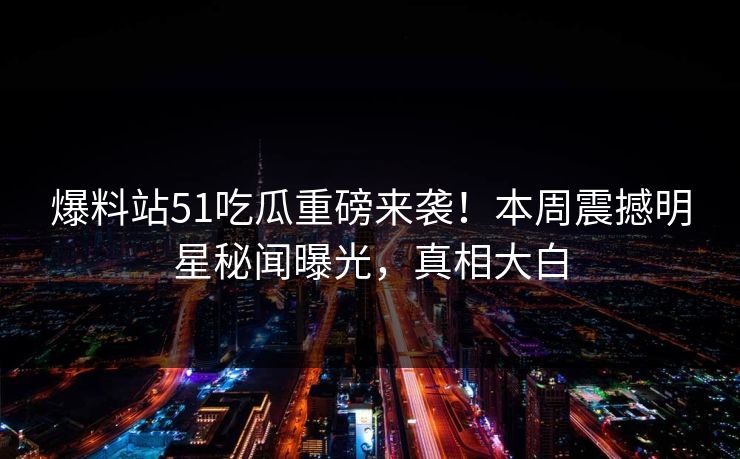爆料站51吃瓜重磅来袭！本周震撼明星秘闻曝光，真相大白