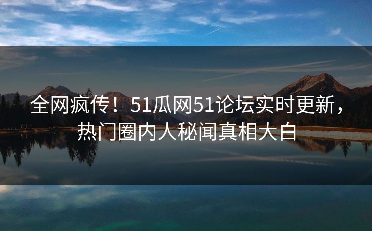 全网疯传！51瓜网51论坛实时更新，热门圈内人秘闻真相大白