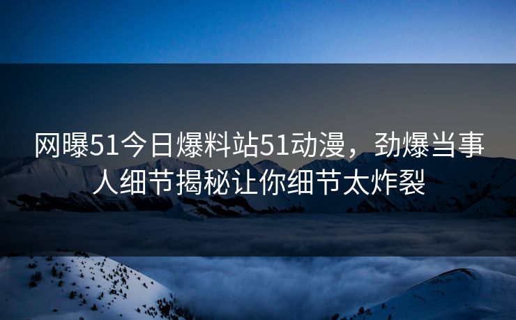 网曝51今日爆料站51动漫，劲爆当事人细节揭秘让你细节太炸裂