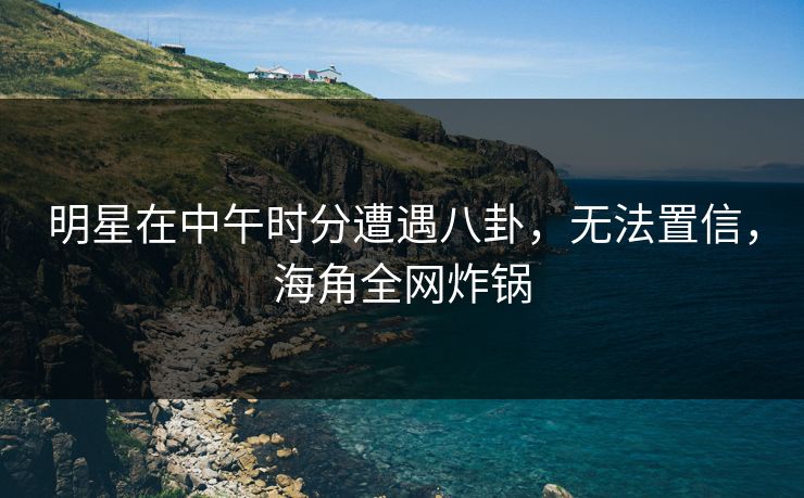 明星在中午时分遭遇八卦，无法置信，海角全网炸锅