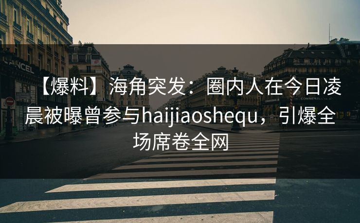 【爆料】海角突发：圈内人在今日凌晨被曝曾参与haijiaoshequ，引爆全场席卷全网