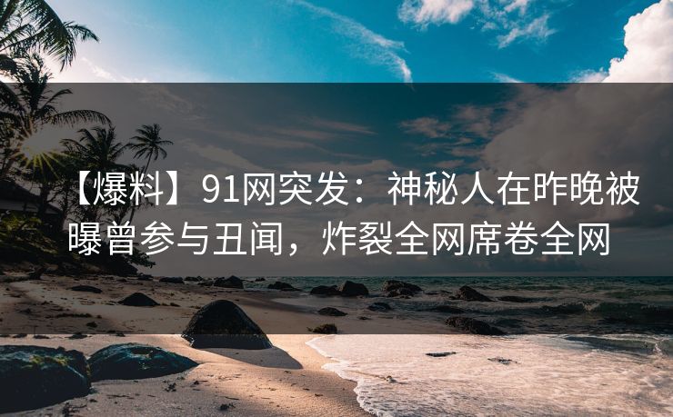 【爆料】91网突发：神秘人在昨晚被曝曾参与丑闻，炸裂全网席卷全网