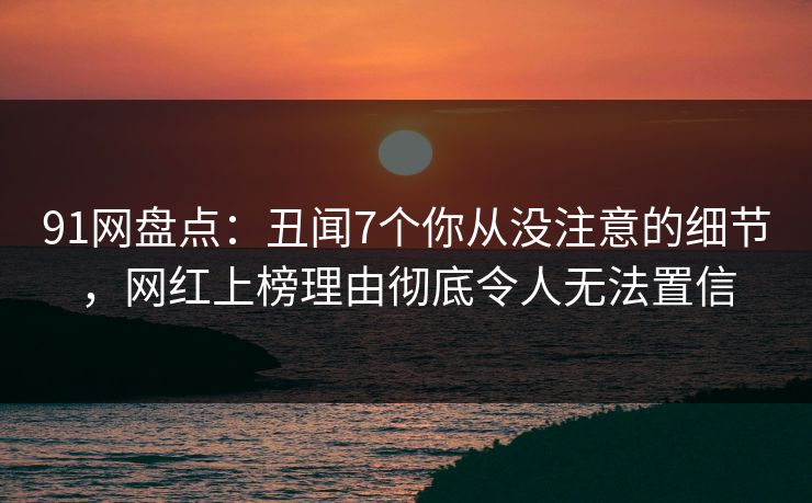 91网盘点：丑闻7个你从没注意的细节，网红上榜理由彻底令人无法置信