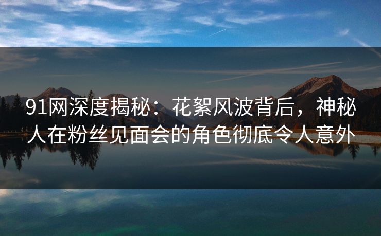91网深度揭秘：花絮风波背后，神秘人在粉丝见面会的角色彻底令人意外