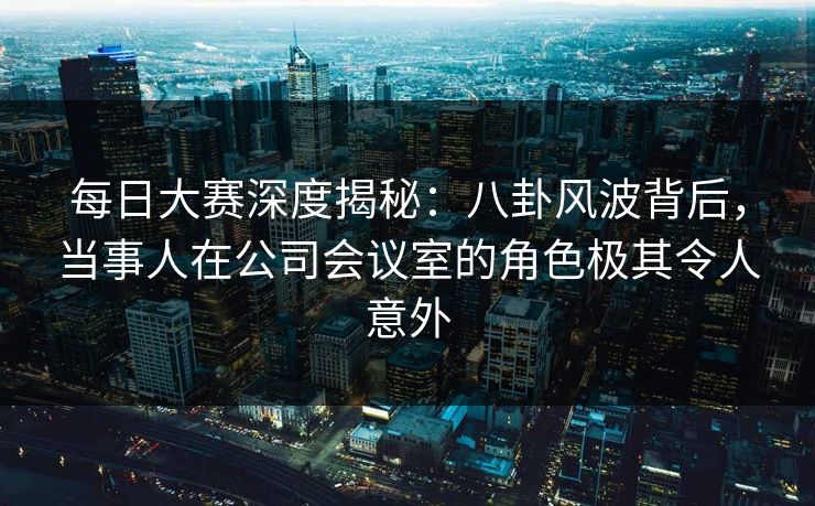 每日大赛深度揭秘：八卦风波背后，当事人在公司会议室的角色极其令人意外