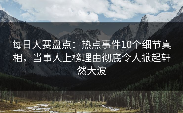 每日大赛盘点：热点事件10个细节真相，当事人上榜理由彻底令人掀起轩然大波