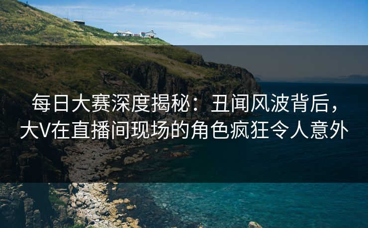 每日大赛深度揭秘：丑闻风波背后，大V在直播间现场的角色疯狂令人意外
